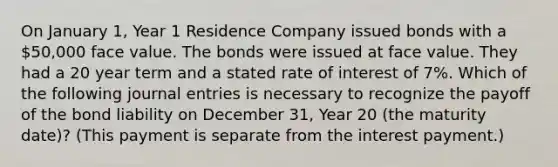 On January 1, Year 1 Residence Company issued bonds with a 50,000 face value. The bonds were issued at face value. They had a 20 year term and a stated rate of interest of 7%. Which of the following journal entries is necessary to recognize the payoff of the bond liability on December 31, Year 20 (the maturity date)? (This payment is separate from the interest payment.)