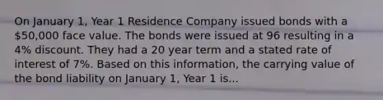 On January 1, Year 1 Residence Company issued bonds with a 50,000 face value. The bonds were issued at 96 resulting in a 4% discount. They had a 20 year term and a stated rate of interest of 7%. Based on this information, the carrying value of the bond liability on January 1, Year 1 is...