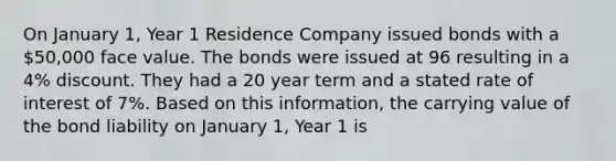 On January 1, Year 1 Residence Company issued bonds with a 50,000 face value. The bonds were issued at 96 resulting in a 4% discount. They had a 20 year term and a stated rate of interest of 7%. Based on this information, the carrying value of the bond liability on January 1, Year 1 is