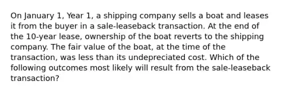 On January 1, Year 1, a shipping company sells a boat and leases it from the buyer in a sale-leaseback transaction. At the end of the 10-year lease, ownership of the boat reverts to the shipping company. The fair value of the boat, at the time of the transaction, was less than its undepreciated cost. Which of the following outcomes most likely will result from the sale-leaseback transaction?