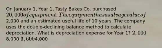 On January 1, Year 1, Tasty Bakes Co. purchased 20,000 of equipment. The equipment has a salvage value of2,000 and an estimated useful life of 10 years. The company uses the double-declining balance method to calculate depreciation. What is depreciation expense for Year 1? 2,0008,000 3,6004,000