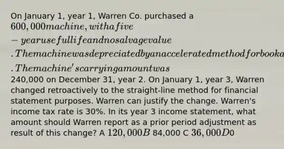 On January 1, year 1, Warren Co. purchased a 600,000 machine, with a five-year useful life and no salvage value. The machine was depreciated by an accelerated method for book and tax purposes. The machine's carrying amount was240,000 on December 31, year 2. On January 1, year 3, Warren changed retroactively to the straight-line method for financial statement purposes. Warren can justify the change. Warren's income tax rate is 30%. In its year 3 income statement, what amount should Warren report as a prior period adjustment as result of this change? A 120,000 B 84,000 C 36,000 D0