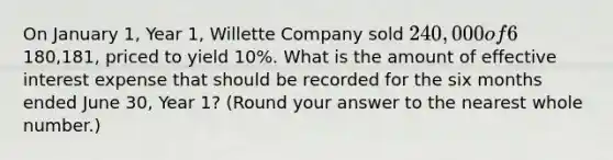 On January 1, Year 1, Willette Company sold 240,000 of 6% ten-year bonds. Interest is payable semiannually on June 30 and December 31. The bonds were issued for180,181, priced to yield 10%. What is the amount of effective interest expense that should be recorded for the six months ended June 30, Year 1? (Round your answer to the nearest whole number.)