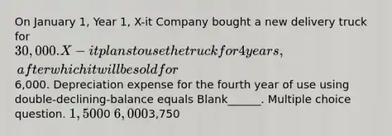 On January 1, Year 1, X-it Company bought a new delivery truck for 30,000. X-it plans to use the truck for 4 years, after which it will be sold for6,000. Depreciation expense for the fourth year of use using double-declining-balance equals Blank______. Multiple choice question. 1,5000 6,0003,750