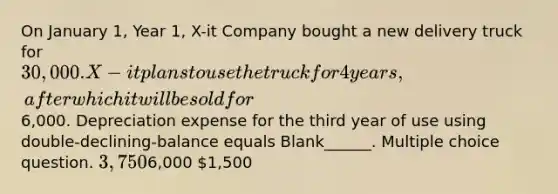 On January 1, Year 1, X-it Company bought a new delivery truck for 30,000. X-it plans to use the truck for 4 years, after which it will be sold for6,000. Depreciation expense for the third year of use using double-declining-balance equals Blank______. Multiple choice question. 3,7506,000 1,500