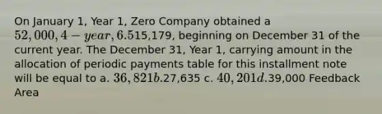 On January 1, Year 1, Zero Company obtained a 52,000, 4-year, 6.5% installment note from Regional Bank. The note requires annual payments consisting of principal and interest of15,179, beginning on December 31 of the current year. The December 31, Year 1, carrying amount in the allocation of periodic payments table for this installment note will be equal to a. 36,821 b.27,635 c. 40,201 d.39,000 Feedback Area