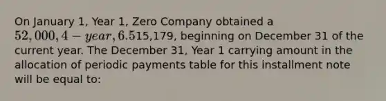 On January 1, Year 1, Zero Company obtained a 52,000, 4-year, 6.5% <a href='https://www.questionai.com/knowledge/klWpOiouHj-installment-note' class='anchor-knowledge'>installment note</a> from Regional Bank. The note requires annual payments consisting of principal and interest of15,179, beginning on December 31 of the current year. The December 31, Year 1 carrying amount in the allocation of periodic payments table for this installment note will be equal to: