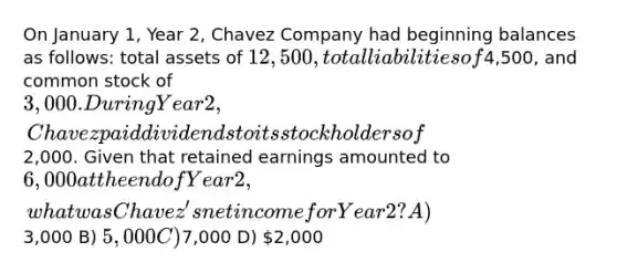 On January 1, Year 2, Chavez Company had beginning balances as follows: total assets of 12,500, total liabilities of4,500, and common stock of 3,000. During Year 2, Chavez paid dividends to its stockholders of2,000. Given that retained earnings amounted to 6,000 at the end of Year 2, what was Chavez's net income for Year 2? A)3,000 B) 5,000 C)7,000 D) 2,000