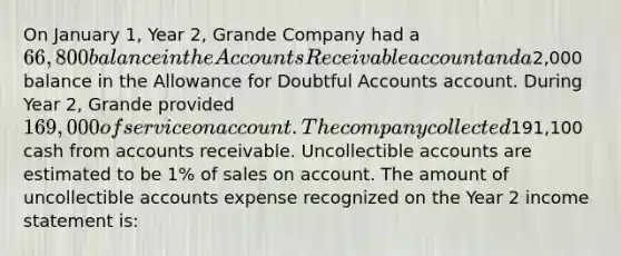 On January 1, Year 2, Grande Company had a 66,800 balance in the Accounts Receivable account and a2,000 balance in the Allowance for Doubtful Accounts account. During Year 2, Grande provided 169,000 of service on account. The company collected191,100 cash from accounts receivable. Uncollectible accounts are estimated to be 1% of sales on account. The amount of uncollectible accounts expense recognized on the Year 2 <a href='https://www.questionai.com/knowledge/kCPMsnOwdm-income-statement' class='anchor-knowledge'>income statement</a> is: