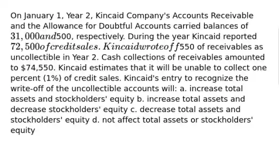 On January 1, Year 2, Kincaid Company's Accounts Receivable and the Allowance for Doubtful Accounts carried balances of 31,000 and500, respectively. During the year Kincaid reported 72,500 of credit sales. Kincaid wrote off550 of receivables as uncollectible in Year 2. Cash collections of receivables amounted to 74,550. Kincaid estimates that it will be unable to collect one percent (1%) of credit sales. Kincaid's entry to recognize the write-off of the uncollectible accounts will: a. increase total assets and stockholders' equity b. increase total assets and decrease stockholders' equity c. decrease total assets and stockholders' equity d. not affect total assets or stockholders' equity