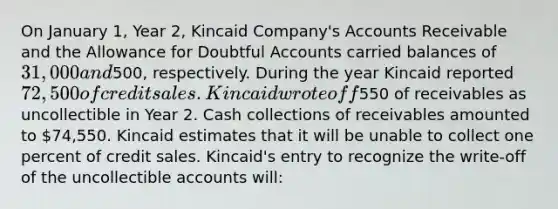 On January 1, Year 2, Kincaid Company's Accounts Receivable and the Allowance for Doubtful Accounts carried balances of 31,000 and500, respectively. During the year Kincaid reported 72,500 of credit sales. Kincaid wrote off550 of receivables as uncollectible in Year 2. Cash collections of receivables amounted to 74,550. Kincaid estimates that it will be unable to collect one percent of credit sales. Kincaid's entry to recognize the write-off of the uncollectible accounts will: