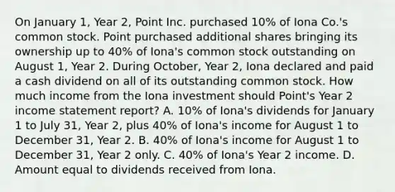 On January 1, Year 2, Point Inc. purchased 10% of Iona Co.'s common stock. Point purchased additional shares bringing its ownership up to 40% of Iona's common stock outstanding on August 1, Year 2. During October, Year 2, Iona declared and paid a cash dividend on all of its outstanding common stock. How much income from the Iona investment should Point's Year 2 income statement report? A. 10% of Iona's dividends for January 1 to July 31, Year 2, plus 40% of Iona's income for August 1 to December 31, Year 2. B. 40% of Iona's income for August 1 to December 31, Year 2 only. C. 40% of Iona's Year 2 income. D. Amount equal to dividends received from Iona.