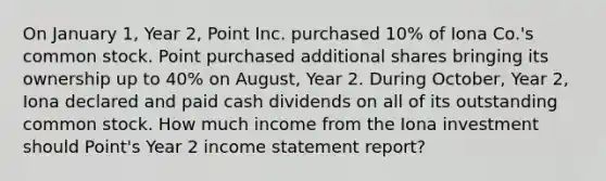 On January 1, Year 2, Point Inc. purchased 10% of Iona Co.'s common stock. Point purchased additional shares bringing its ownership up to 40% on August, Year 2. During October, Year 2, Iona declared and paid cash dividends on all of its outstanding common stock. How much income from the Iona investment should Point's Year 2 income statement report?