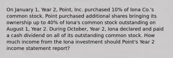 On January 1, Year 2, Point, Inc. purchased 10% of Iona Co.'s common stock. Point purchased additional shares bringing its ownership up to 40% of Iona's common stock outstanding on August 1, Year 2. During October, Year 2, Iona declared and paid a cash dividend on all of its outstanding common stock. How much income from the Iona investment should Point's Year 2 income statement report?