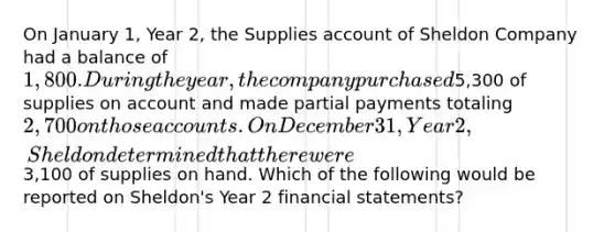 On January 1, Year 2, the Supplies account of Sheldon Company had a balance of 1,800. During the year, the company purchased5,300 of supplies on account and made partial payments totaling 2,700 on those accounts. On December 31, Year 2, Sheldon determined that there were3,100 of supplies on hand. Which of the following would be reported on Sheldon's Year 2 financial statements?