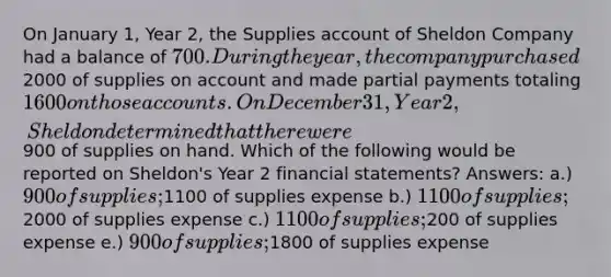 On January 1, Year 2, the Supplies account of Sheldon Company had a balance of 700. During the year, the company purchased2000 of supplies on account and made partial payments totaling 1600 on those accounts. On December 31, Year 2, Sheldon determined that there were900 of supplies on hand. Which of the following would be reported on Sheldon's Year 2 <a href='https://www.questionai.com/knowledge/kFBJaQCz4b-financial-statements' class='anchor-knowledge'>financial statements</a>? Answers: a.) 900 of supplies;1100 of supplies expense b.) 1100 of supplies;2000 of supplies expense c.) 1100 of supplies;200 of supplies expense e.) 900 of supplies;1800 of supplies expense