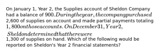 On January 1, Year 2, the Supplies account of Sheldon Company had a balance of 900. During the year, the company purchased2,600 of supplies on account and made partial payments totaling 1,800 on those accounts. On December 31, Year 2, Sheldon determined that there were1,300 of supplies on hand. Which of the following would be reported on Sheldon's Year 2 financial statements?