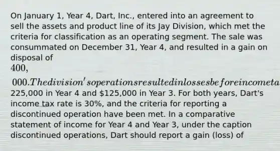 On January 1, Year 4, Dart, Inc., entered into an agreement to sell the assets and product line of its Jay Division, which met the criteria for classification as an operating segment. The sale was consummated on December 31, Year 4, and resulted in a gain on disposal of 400,000. The division's operations resulted in losses before income tax of225,000 in Year 4 and 125,000 in Year 3. For both years, Dart's income tax rate is 30%, and the criteria for reporting a discontinued operation have been met. In a comparative statement of income for Year 4 and Year 3, under the caption discontinued operations, Dart should report a gain (loss) of