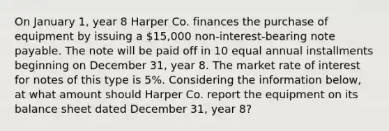 On January 1, year 8 Harper Co. finances the purchase of equipment by issuing a 15,000 non-interest-bearing note payable. The note will be paid off in 10 equal annual installments beginning on December 31, year 8. The market rate of interest for notes of this type is 5%. Considering the information below, at what amount should Harper Co. report the equipment on its balance sheet dated December 31, year 8?