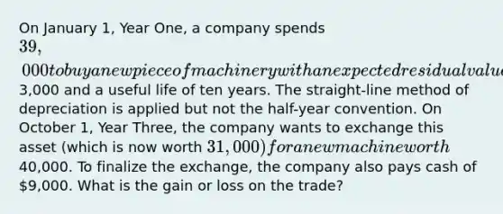 On January 1, Year One, a company spends 39,000 to buy a new piece of machinery with an expected residual value of3,000 and a useful life of ten years. The straight-line method of depreciation is applied but not the half-year convention. On October 1, Year Three, the company wants to exchange this asset (which is now worth 31,000) for a new machine worth40,000. To finalize the exchange, the company also pays cash of 9,000. What is the gain or loss on the trade?