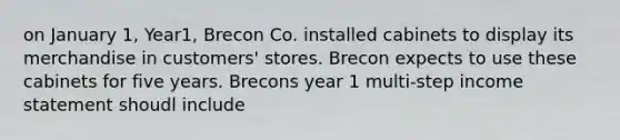 on January 1, Year1, Brecon Co. installed cabinets to display its merchandise in customers' stores. Brecon expects to use these cabinets for five years. Brecons year 1 multi-step income statement shoudl include