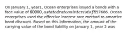 On January 1, year1, Ocean enterprises issued a bonds with a face value of 60000, a stated rate on interest of 8% and a five-year term to maturity. Interest is payable in cash on December 31 of each year. The effective rate of interest was 9% at the time the bonds were issued. The bonds sold for57666. Ocean enterprises used the effective interest rate method to amortize bond discount. Based on this information, the amount of the carrying value of the bond liability on January 1, year 2 was