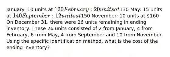 January: 10 units at 120 February: 20 units at130 May: 15 units at 140 September: 12 units at150 November: 10 units at 160 On December 31, there were 26 units remaining in ending inventory. These 26 units consisted of 2 from January, 4 from February, 6 from May, 4 from September and 10 from November. Using the specific identification method, what is the cost of the ending inventory?