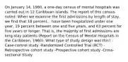 On January 14, 1960, a one-day census of mental hospitals was carried out in 12 Caribbean islands. The report of this census noted: When we examine the first admissions by length of stay, we find that 18 percent... have been hospitalized under one year, 19 percent between one and five years, and 63 percent for five years or longer. That is, the majority of first admissions are long-stay patients (Report on the Census of Mental Hospitals in the Caribbean, 1960). What type of study design was this? -Case-control study -Randomized Controlled Trial (RCT) -Retrospective cohort study -Prospective cohort study -Cross-sectional Study