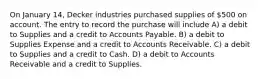 On January 14, Decker industries purchased supplies of 500 on account. The entry to record the purchase will include A) a debit to Supplies and a credit to Accounts Payable. B) a debit to Supplies Expense and a credit to Accounts Receivable. C) a debit to Supplies and a credit to Cash. D) a debit to Accounts Receivable and a credit to Supplies.