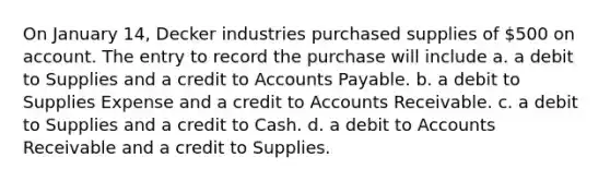 On January 14, Decker industries purchased supplies of 500 on account. The entry to record the purchase will include a. a debit to Supplies and a credit to Accounts Payable. b. a debit to Supplies Expense and a credit to Accounts Receivable. c. a debit to Supplies and a credit to Cash. d. a debit to Accounts Receivable and a credit to Supplies.