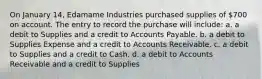 On January 14, Edamame Industries purchased supplies of 700 on account. The entry to record the purchase will include: a. a debit to Supplies and a credit to Accounts Payable. b. a debit to Supplies Expense and a credit to Accounts Receivable. c. a debit to Supplies and a credit to Cash. d. a debit to Accounts Receivable and a credit to Supplies