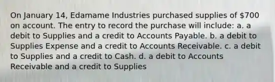 On January 14, Edamame Industries purchased supplies of 700 on account. The entry to record the purchase will include: a. a debit to Supplies and a credit to Accounts Payable. b. a debit to Supplies Expense and a credit to Accounts Receivable. c. a debit to Supplies and a credit to Cash. d. a debit to Accounts Receivable and a credit to Supplies