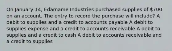 On January 14, Edamame Industries purchased supplies of 700 on an account. The entry to record the purchase will include? A debit to supplies and a credit to accounts payable A debit to supplies expense and a credit to accounts receivable A debit to supplies and a credit to cash A debit to accounts receivable and a credit to supplies