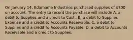 On January 14, Edamame Industries purchased supplies of 700 on account. The entry to record the purchase will include A. a debit to Supplies and a credit to Cash. B. a debit to Supplies Expense and a credit to Accounts Receivable. C. a debit to Supplies and a credit to Accounts Payable. D. a debit to Accounts Receivable and a credit to Supplies.