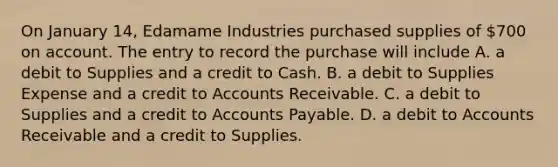 On January 14, Edamame Industries purchased supplies of 700 on account. The entry to record the purchase will include A. a debit to Supplies and a credit to Cash. B. a debit to Supplies Expense and a credit to Accounts Receivable. C. a debit to Supplies and a credit to <a href='https://www.questionai.com/knowledge/kWc3IVgYEK-accounts-payable' class='anchor-knowledge'>accounts payable</a>. D. a debit to Accounts Receivable and a credit to Supplies.