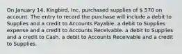 On January 14, Kingbird, Inc. purchased supplies of  570 on account. The entry to record the purchase will include a debit to Supplies and a credit to Accounts Payable. a debit to Supplies expense and a credit to Accounts Receivable. a debit to Supplies and a credit to Cash. a debit to Accounts Receivable and a credit to Supplies.