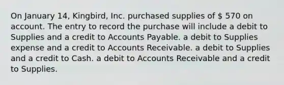 On January 14, Kingbird, Inc. purchased supplies of  570 on account. The entry to record the purchase will include a debit to Supplies and a credit to Accounts Payable. a debit to Supplies expense and a credit to Accounts Receivable. a debit to Supplies and a credit to Cash. a debit to Accounts Receivable and a credit to Supplies.