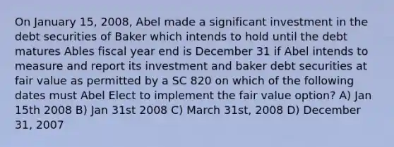 On January 15, 2008, Abel made a significant investment in the debt securities of Baker which intends to hold until the debt matures Ables fiscal year end is December 31 if Abel intends to measure and report its investment and baker debt securities at fair value as permitted by a SC 820 on which of the following dates must Abel Elect to implement the fair value option? A) Jan 15th 2008 B) Jan 31st 2008 C) March 31st, 2008 D) December 31, 2007