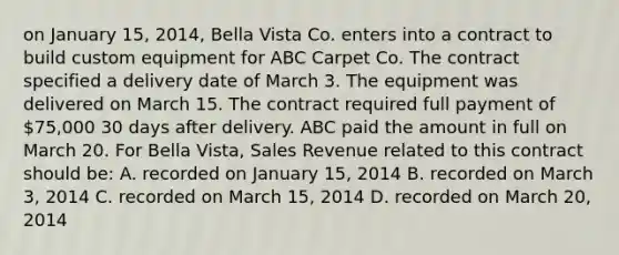 on January 15, 2014, Bella Vista Co. enters into a contract to build custom equipment for ABC Carpet Co. The contract specified a delivery date of March 3. The equipment was delivered on March 15. The contract required full payment of 75,000 30 days after delivery. ABC paid the amount in full on March 20. For Bella Vista, Sales Revenue related to this contract should be: A. recorded on January 15, 2014 B. recorded on March 3, 2014 C. recorded on March 15, 2014 D. recorded on March 20, 2014