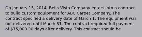 On January 15, 2014, Bella Vista Company enters into a contract to build custom equipment for ABC Carpet Company. The contract specified a delivery date of March 1. The equipment was not delivered until March 31. The contract required full payment of 75,000 30 days after delivery. This contract should be