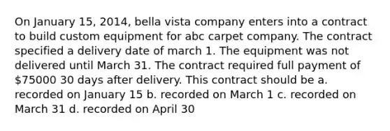 On January 15, 2014, bella vista company enters into a contract to build custom equipment for abc carpet company. The contract specified a delivery date of march 1. The equipment was not delivered until March 31. The contract required full payment of 75000 30 days after delivery. This contract should be a. recorded on January 15 b. recorded on March 1 c. recorded on March 31 d. recorded on April 30