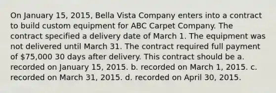 On January 15, 2015, Bella Vista Company enters into a contract to build custom equipment for ABC Carpet Company. The contract specified a delivery date of March 1. The equipment was not delivered until March 31. The contract required full payment of 75,000 30 days after delivery. This contract should be a. recorded on January 15, 2015. b. recorded on March 1, 2015. c. recorded on March 31, 2015. d. recorded on April 30, 2015.