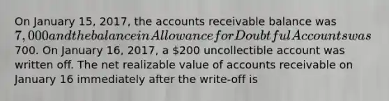 On January 15, 2017, the accounts receivable balance was 7,000 and the balance in Allowance for Doubtful Accounts was700. On January 16, 2017, a 200 uncollectible account was written off. The net realizable value of accounts receivable on January 16 immediately after the write-off is