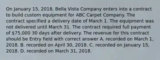 On January 15, 2018, Bella Vista Company enters into a contract to build custom equipment for ABC Carpet Company. The contract specified a delivery date of March 1. The equipment was not delivered until March 31. The contract required full payment of 75,000 30 days after delivery. The revenue for this contract should be Entry field with correct answer A. recorded on March 1, 2018. B. recorded on April 30, 2018. C. recorded on January 15, 2018. D. recorded on March 31, 2018.