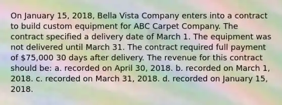 On January 15, 2018, Bella Vista Company enters into a contract to build custom equipment for ABC Carpet Company. The contract specified a delivery date of March 1. The equipment was not delivered until March 31. The contract required full payment of 75,000 30 days after delivery. The revenue for this contract should be: a. recorded on April 30, 2018. b. recorded on March 1, 2018. c. recorded on March 31, 2018. d. recorded on January 15, 2018.