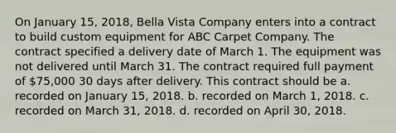 On January 15, 2018, Bella Vista Company enters into a contract to build custom equipment for ABC Carpet Company. The contract specified a delivery date of March 1. The equipment was not delivered until March 31. The contract required full payment of 75,000 30 days after delivery. This contract should be a. recorded on January 15, 2018. b. recorded on March 1, 2018. c. recorded on March 31, 2018. d. recorded on April 30, 2018.