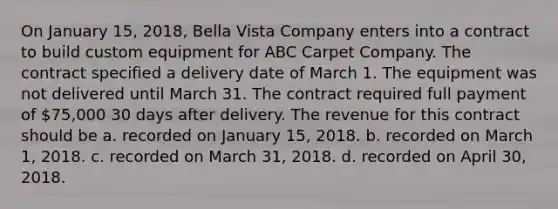 On January 15, 2018, Bella Vista Company enters into a contract to build custom equipment for ABC Carpet Company. The contract specified a delivery date of March 1. The equipment was not delivered until March 31. The contract required full payment of 75,000 30 days after delivery. The revenue for this contract should be a. recorded on January 15, 2018. b. recorded on March 1, 2018. c. recorded on March 31, 2018. d. recorded on April 30, 2018.