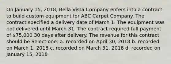 On January 15, 2018, Bella Vista Company enters into a contract to build custom equipment for ABC Carpet Company. The contract specified a delivery date of March 1. The equipment was not delivered until March 31. The contract required full payment of 75,000 30 days after delivery. The revenue for this contract should be Select one: a. recorded on April 30, 2018 b. recorded on March 1, 2018 c. recorded on March 31, 2018 d. recorded on January 15, 2018