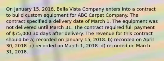 On January 15, 2018, Bella Vista Company enters into a contract to build custom equipment for ABC Carpet Company. The contract specified a delivery date of March 1. The equipment was not delivered until March 31. The contract required full payment of 75,000 30 days after delivery. The revenue for this contract should be a) recorded on January 15, 2018. b) recorded on April 30, 2018. c) recorded on March 1, 2018. d) recorded on March 31, 2018.