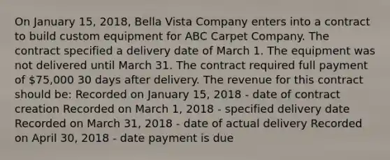 On January 15, 2018, Bella Vista Company enters into a contract to build custom equipment for ABC Carpet Company. The contract specified a delivery date of March 1. The equipment was not delivered until March 31. The contract required full payment of 75,000 30 days after delivery. The revenue for this contract should be: Recorded on January 15, 2018 - date of contract creation Recorded on March 1, 2018 - specified delivery date Recorded on March 31, 2018 - date of actual delivery Recorded on April 30, 2018 - date payment is due